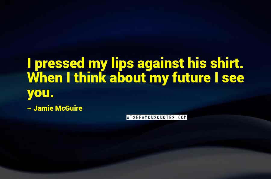 Jamie McGuire Quotes: I pressed my lips against his shirt. When I think about my future I see you.