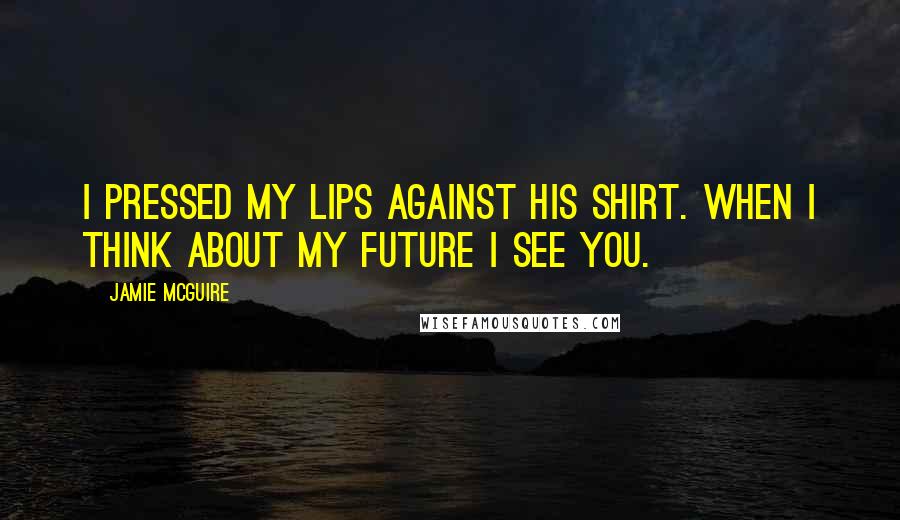 Jamie McGuire Quotes: I pressed my lips against his shirt. When I think about my future I see you.