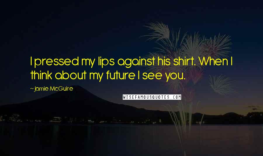 Jamie McGuire Quotes: I pressed my lips against his shirt. When I think about my future I see you.