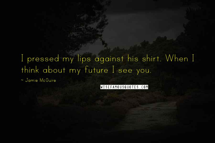 Jamie McGuire Quotes: I pressed my lips against his shirt. When I think about my future I see you.