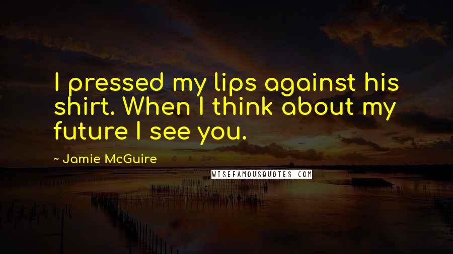 Jamie McGuire Quotes: I pressed my lips against his shirt. When I think about my future I see you.