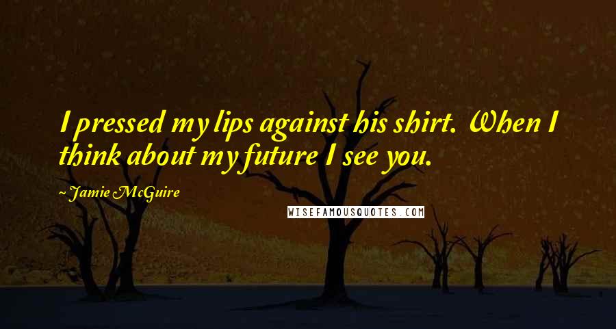 Jamie McGuire Quotes: I pressed my lips against his shirt. When I think about my future I see you.