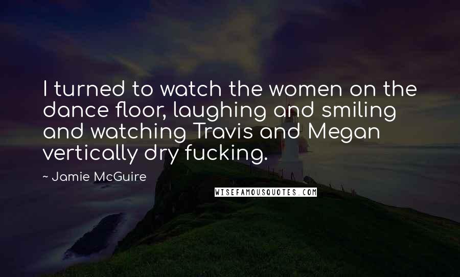 Jamie McGuire Quotes: I turned to watch the women on the dance floor, laughing and smiling and watching Travis and Megan vertically dry fucking.