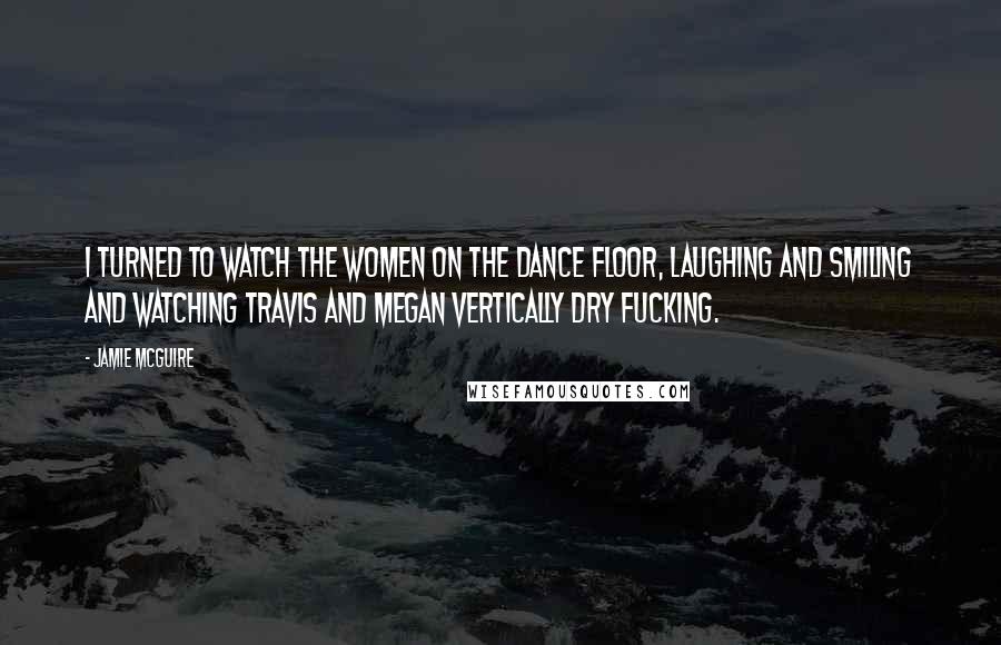 Jamie McGuire Quotes: I turned to watch the women on the dance floor, laughing and smiling and watching Travis and Megan vertically dry fucking.