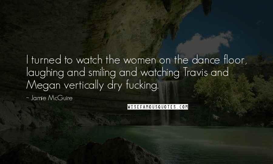 Jamie McGuire Quotes: I turned to watch the women on the dance floor, laughing and smiling and watching Travis and Megan vertically dry fucking.