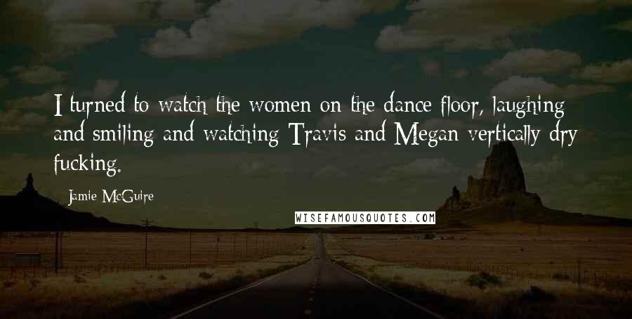 Jamie McGuire Quotes: I turned to watch the women on the dance floor, laughing and smiling and watching Travis and Megan vertically dry fucking.