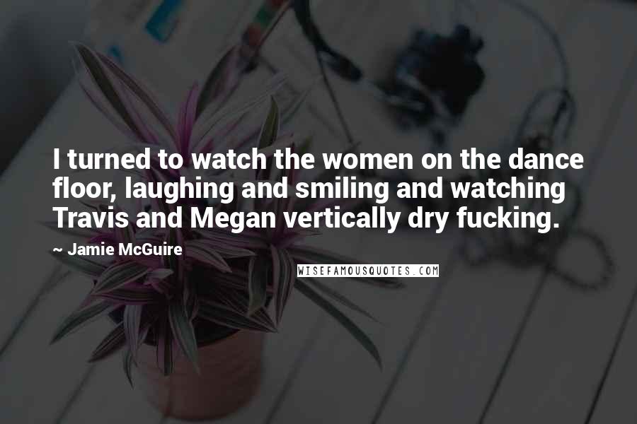 Jamie McGuire Quotes: I turned to watch the women on the dance floor, laughing and smiling and watching Travis and Megan vertically dry fucking.