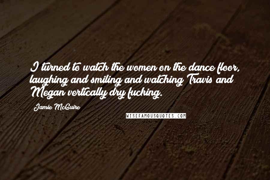 Jamie McGuire Quotes: I turned to watch the women on the dance floor, laughing and smiling and watching Travis and Megan vertically dry fucking.