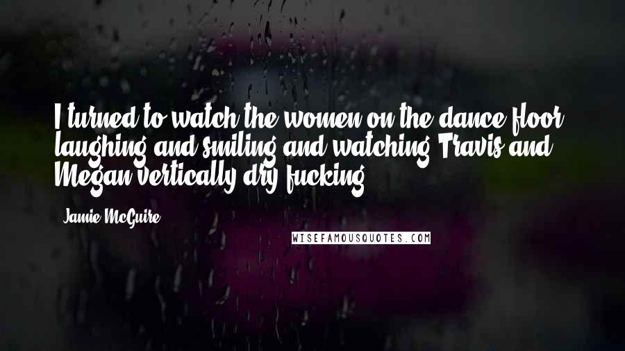 Jamie McGuire Quotes: I turned to watch the women on the dance floor, laughing and smiling and watching Travis and Megan vertically dry fucking.