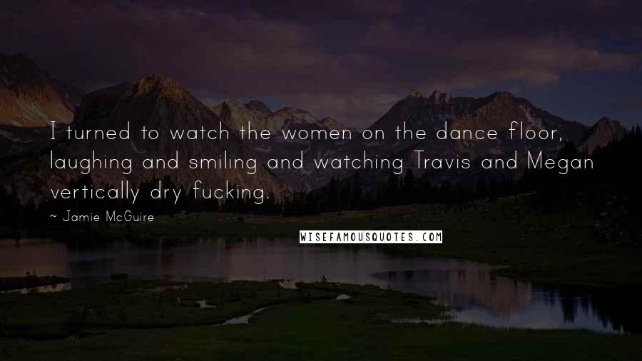 Jamie McGuire Quotes: I turned to watch the women on the dance floor, laughing and smiling and watching Travis and Megan vertically dry fucking.
