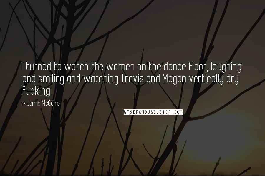 Jamie McGuire Quotes: I turned to watch the women on the dance floor, laughing and smiling and watching Travis and Megan vertically dry fucking.