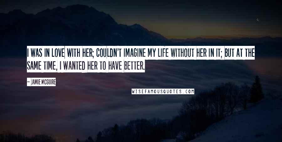 Jamie McGuire Quotes: I was in love with her; couldn't imagine my life without her in it; but at the same time, I wanted her to have better.