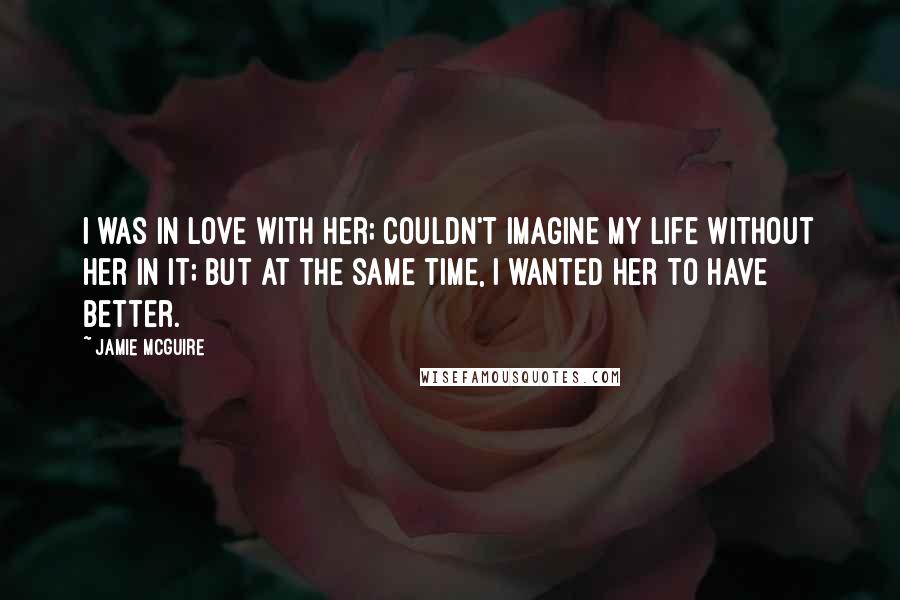 Jamie McGuire Quotes: I was in love with her; couldn't imagine my life without her in it; but at the same time, I wanted her to have better.