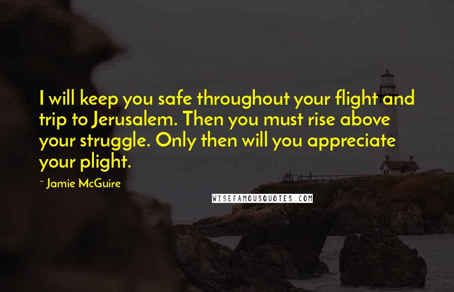 Jamie McGuire Quotes: I will keep you safe throughout your flight and trip to Jerusalem. Then you must rise above your struggle. Only then will you appreciate your plight.