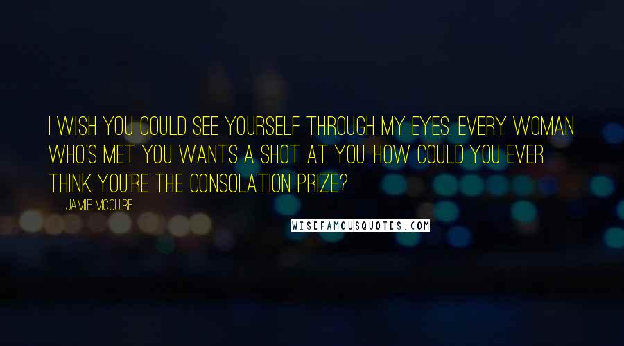 Jamie McGuire Quotes: I wish you could see yourself through my eyes. Every woman who's met you wants a shot at you. How could you ever think you're the consolation prize?