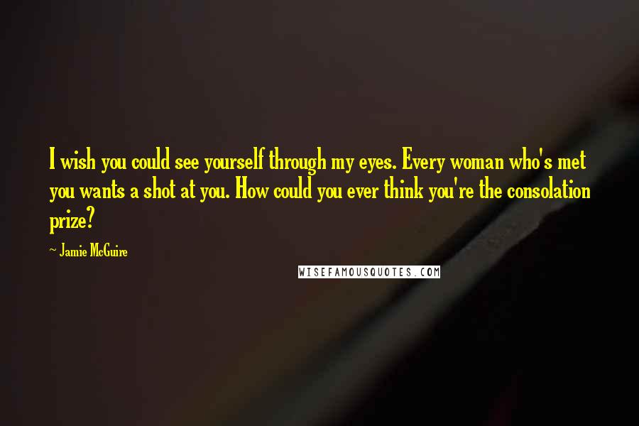 Jamie McGuire Quotes: I wish you could see yourself through my eyes. Every woman who's met you wants a shot at you. How could you ever think you're the consolation prize?