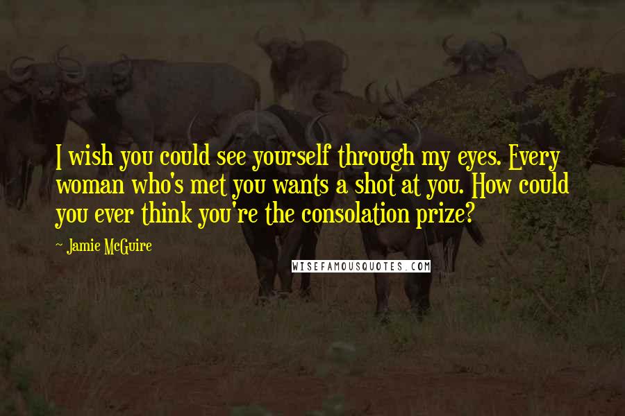 Jamie McGuire Quotes: I wish you could see yourself through my eyes. Every woman who's met you wants a shot at you. How could you ever think you're the consolation prize?