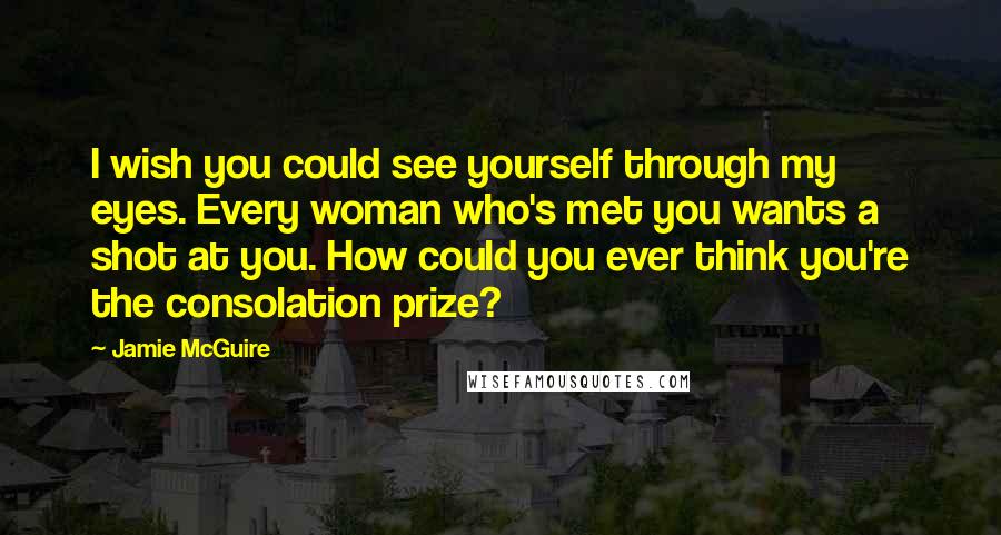 Jamie McGuire Quotes: I wish you could see yourself through my eyes. Every woman who's met you wants a shot at you. How could you ever think you're the consolation prize?