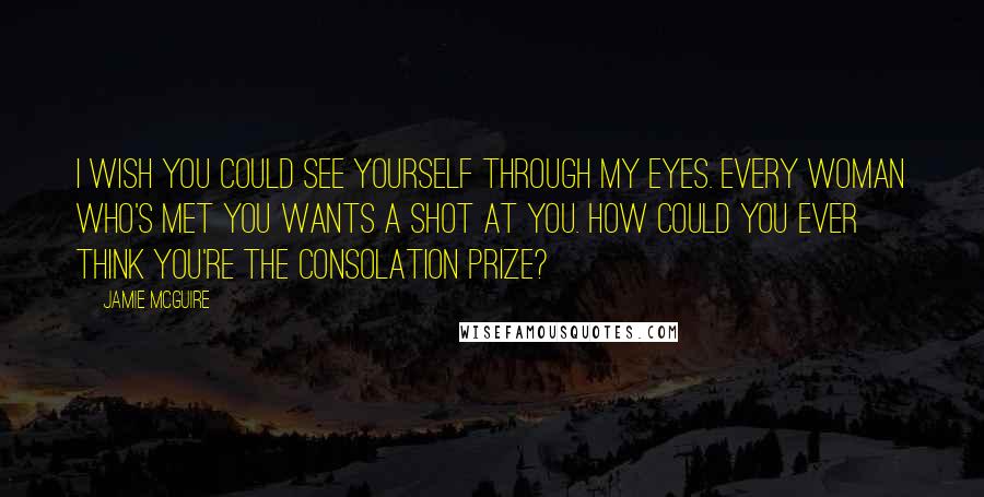 Jamie McGuire Quotes: I wish you could see yourself through my eyes. Every woman who's met you wants a shot at you. How could you ever think you're the consolation prize?