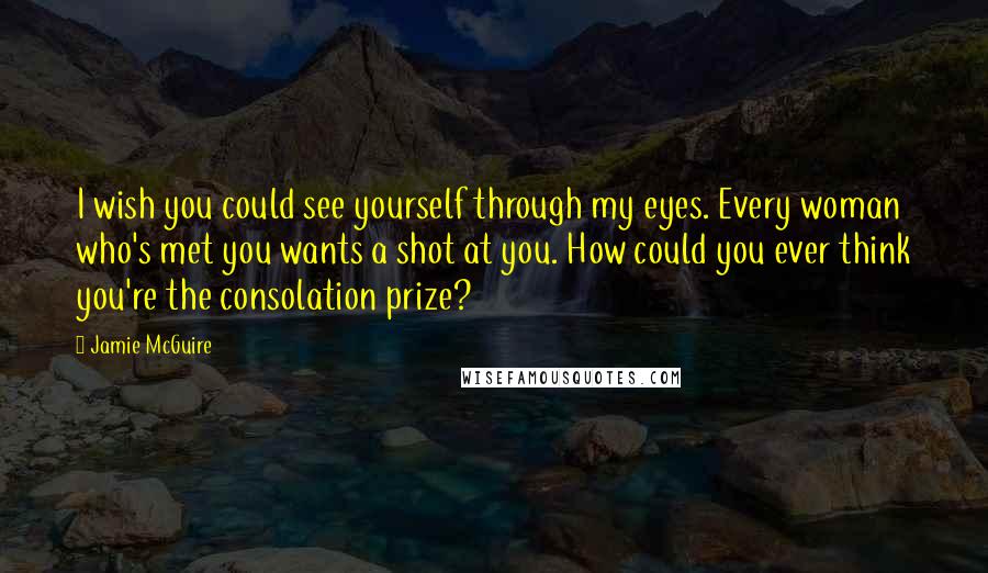 Jamie McGuire Quotes: I wish you could see yourself through my eyes. Every woman who's met you wants a shot at you. How could you ever think you're the consolation prize?