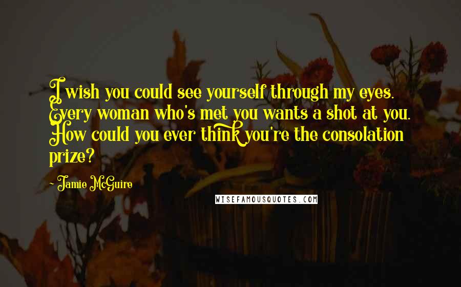 Jamie McGuire Quotes: I wish you could see yourself through my eyes. Every woman who's met you wants a shot at you. How could you ever think you're the consolation prize?