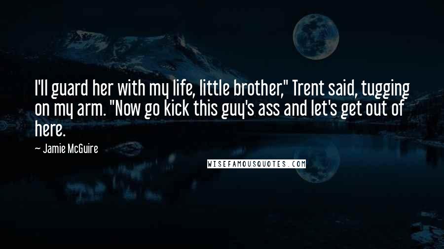 Jamie McGuire Quotes: I'll guard her with my life, little brother," Trent said, tugging on my arm. "Now go kick this guy's ass and let's get out of here.