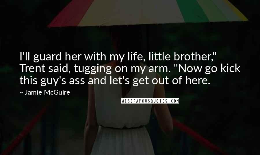 Jamie McGuire Quotes: I'll guard her with my life, little brother," Trent said, tugging on my arm. "Now go kick this guy's ass and let's get out of here.