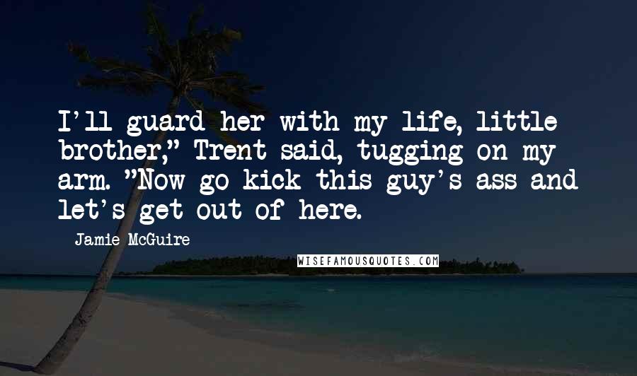 Jamie McGuire Quotes: I'll guard her with my life, little brother," Trent said, tugging on my arm. "Now go kick this guy's ass and let's get out of here.