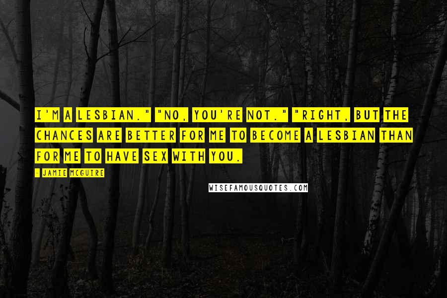 Jamie McGuire Quotes: I'm a lesbian." "No, you're not." "Right, but the chances are better for me to become a lesbian than for me to have sex with you.