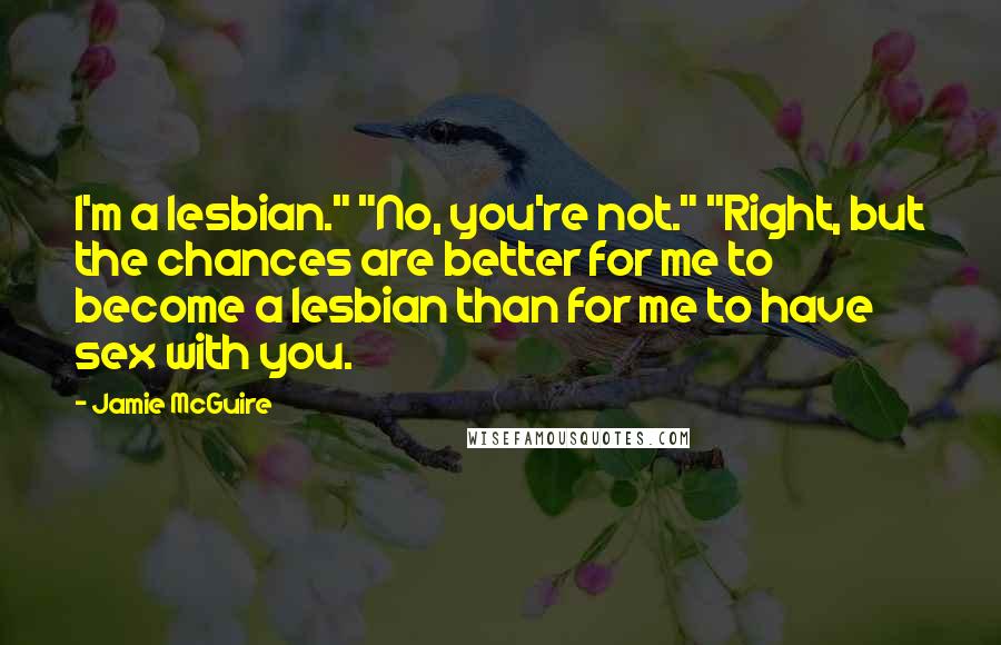 Jamie McGuire Quotes: I'm a lesbian." "No, you're not." "Right, but the chances are better for me to become a lesbian than for me to have sex with you.