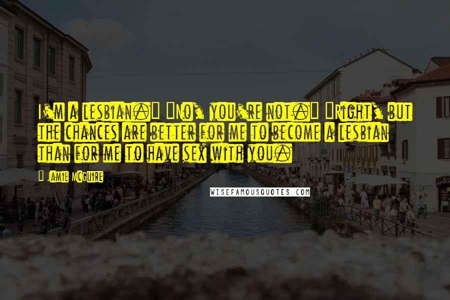 Jamie McGuire Quotes: I'm a lesbian." "No, you're not." "Right, but the chances are better for me to become a lesbian than for me to have sex with you.