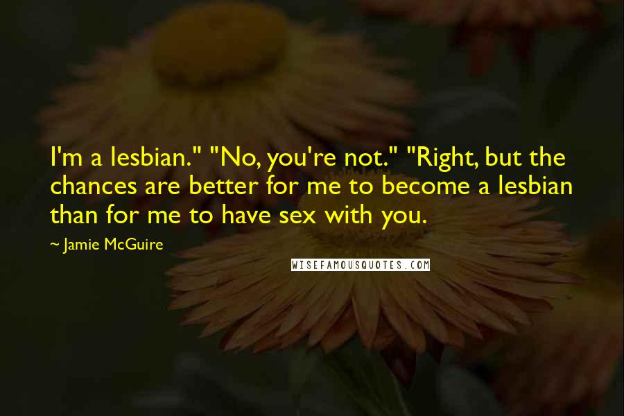 Jamie McGuire Quotes: I'm a lesbian." "No, you're not." "Right, but the chances are better for me to become a lesbian than for me to have sex with you.