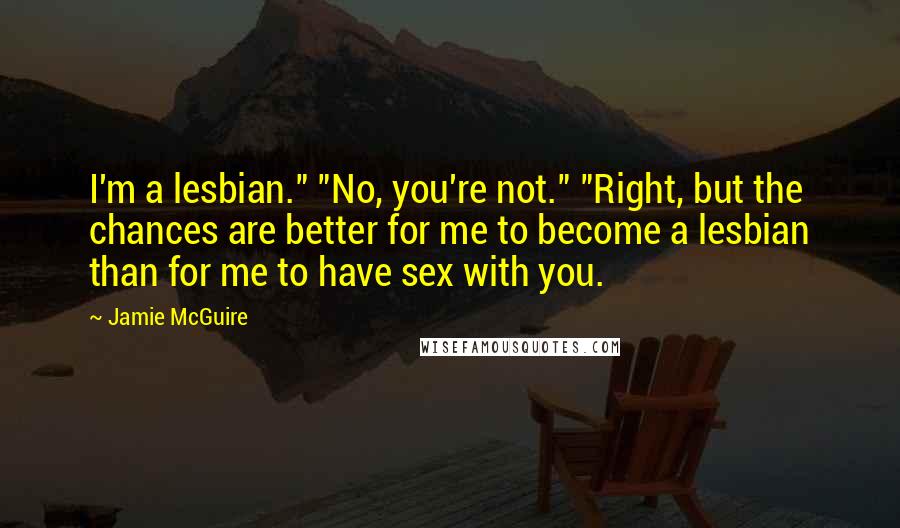 Jamie McGuire Quotes: I'm a lesbian." "No, you're not." "Right, but the chances are better for me to become a lesbian than for me to have sex with you.