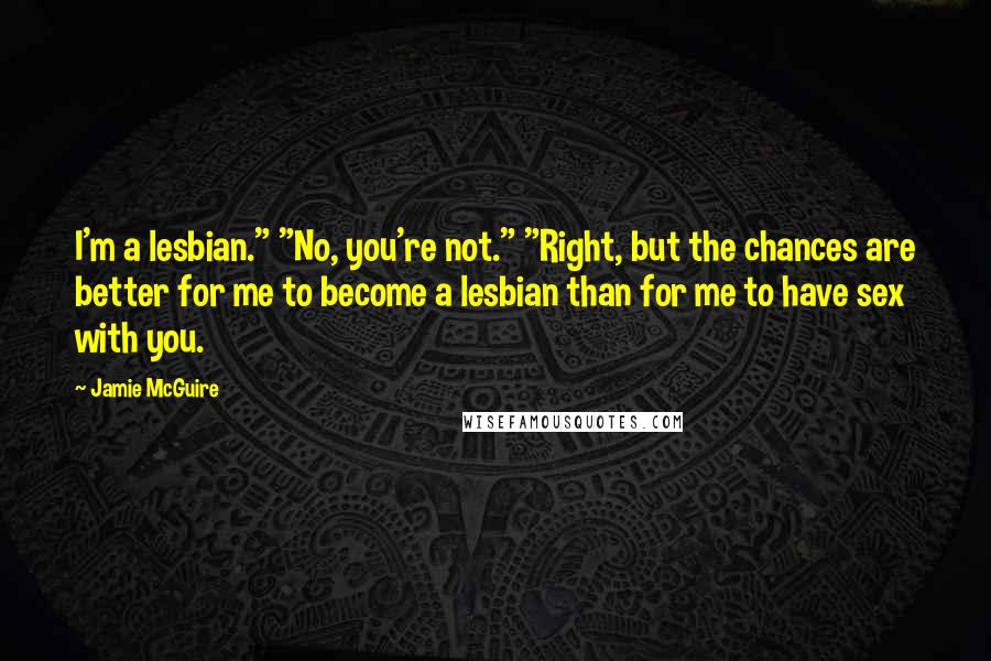 Jamie McGuire Quotes: I'm a lesbian." "No, you're not." "Right, but the chances are better for me to become a lesbian than for me to have sex with you.