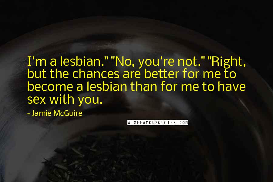 Jamie McGuire Quotes: I'm a lesbian." "No, you're not." "Right, but the chances are better for me to become a lesbian than for me to have sex with you.