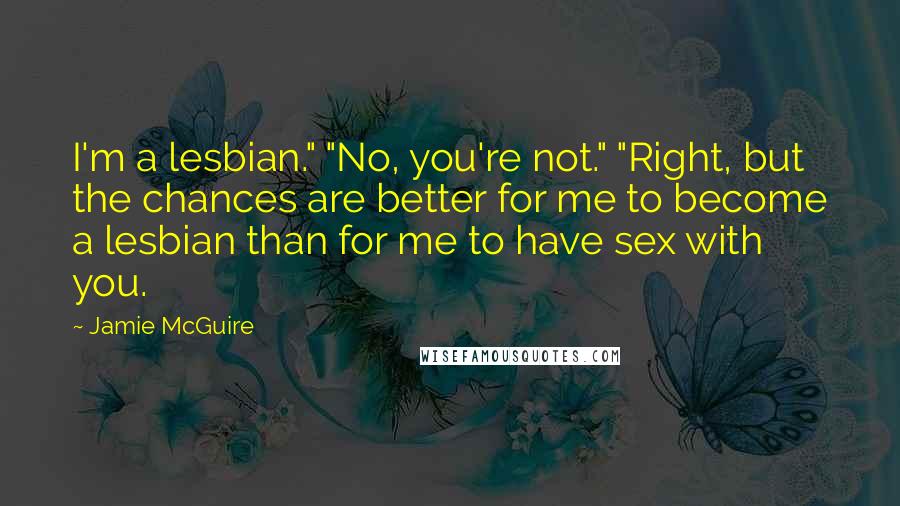 Jamie McGuire Quotes: I'm a lesbian." "No, you're not." "Right, but the chances are better for me to become a lesbian than for me to have sex with you.