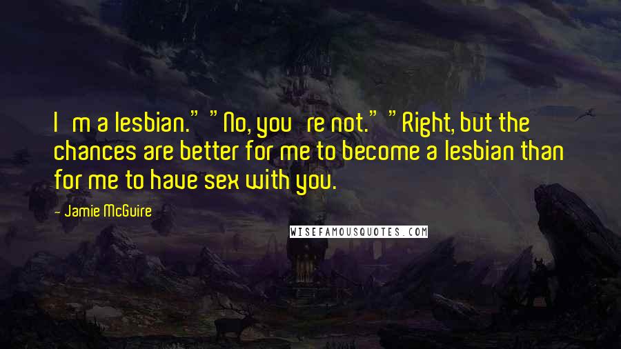 Jamie McGuire Quotes: I'm a lesbian." "No, you're not." "Right, but the chances are better for me to become a lesbian than for me to have sex with you.