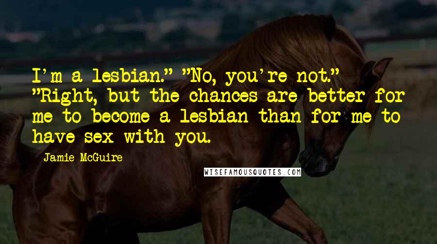 Jamie McGuire Quotes: I'm a lesbian." "No, you're not." "Right, but the chances are better for me to become a lesbian than for me to have sex with you.