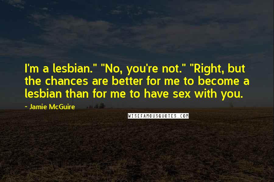 Jamie McGuire Quotes: I'm a lesbian." "No, you're not." "Right, but the chances are better for me to become a lesbian than for me to have sex with you.