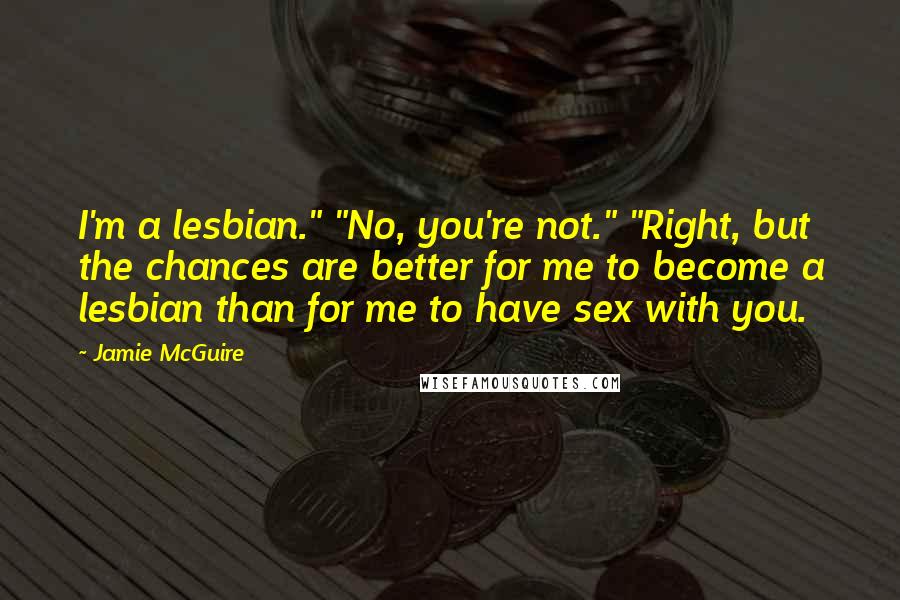 Jamie McGuire Quotes: I'm a lesbian." "No, you're not." "Right, but the chances are better for me to become a lesbian than for me to have sex with you.