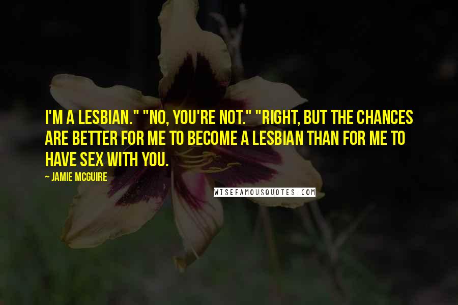 Jamie McGuire Quotes: I'm a lesbian." "No, you're not." "Right, but the chances are better for me to become a lesbian than for me to have sex with you.