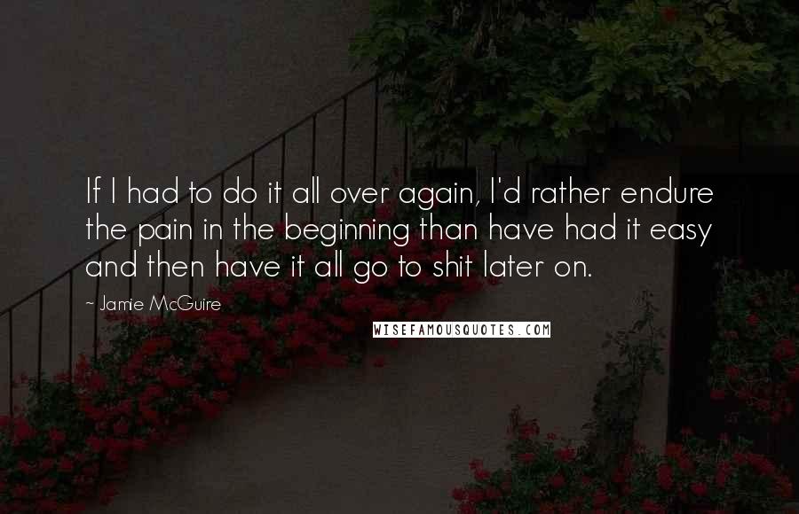 Jamie McGuire Quotes: If I had to do it all over again, I'd rather endure the pain in the beginning than have had it easy and then have it all go to shit later on.