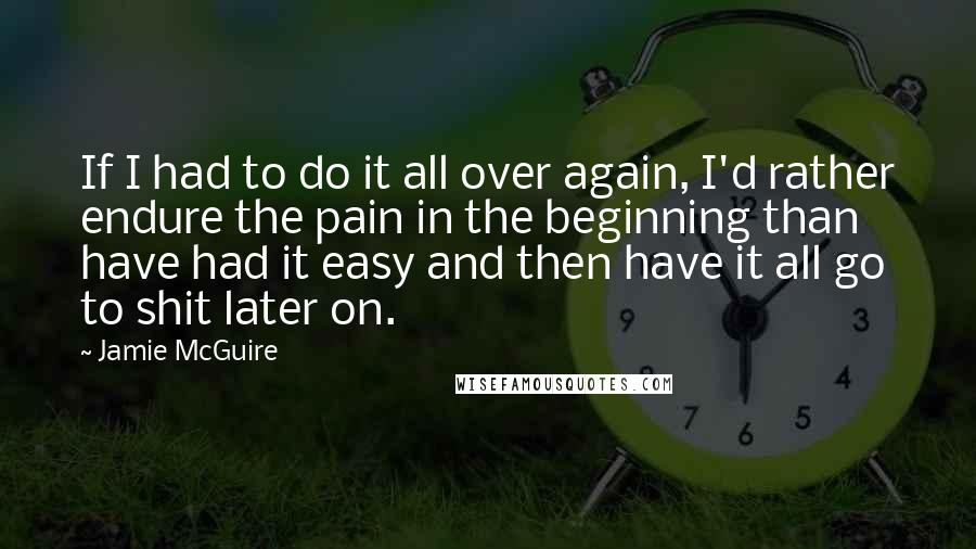 Jamie McGuire Quotes: If I had to do it all over again, I'd rather endure the pain in the beginning than have had it easy and then have it all go to shit later on.