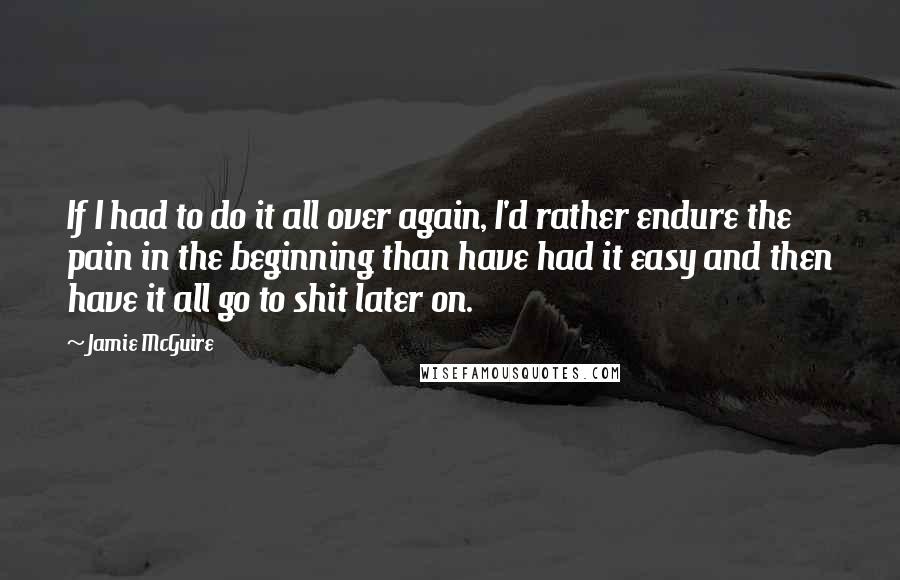 Jamie McGuire Quotes: If I had to do it all over again, I'd rather endure the pain in the beginning than have had it easy and then have it all go to shit later on.