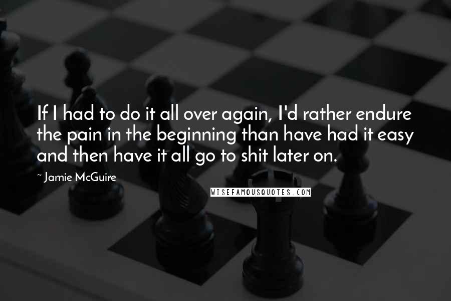 Jamie McGuire Quotes: If I had to do it all over again, I'd rather endure the pain in the beginning than have had it easy and then have it all go to shit later on.