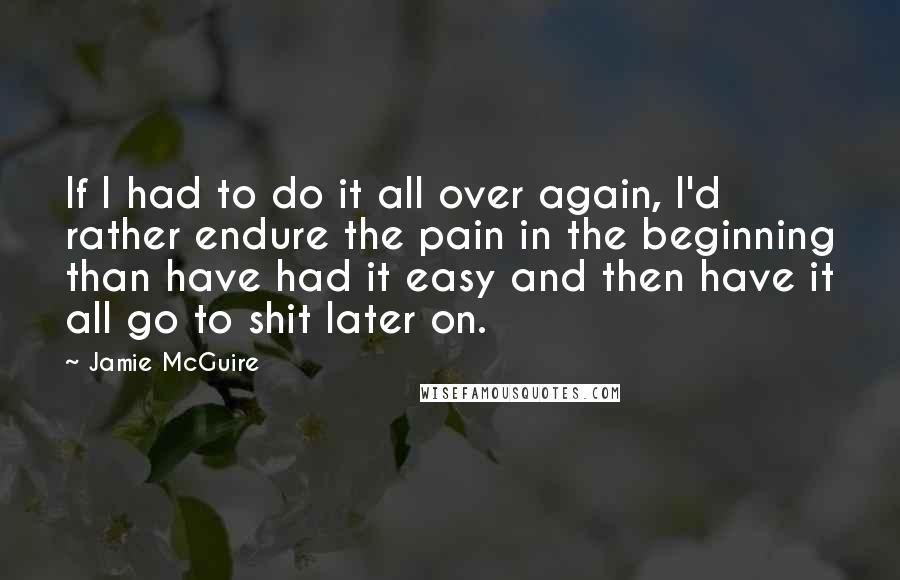 Jamie McGuire Quotes: If I had to do it all over again, I'd rather endure the pain in the beginning than have had it easy and then have it all go to shit later on.