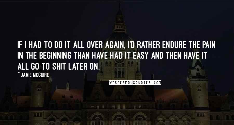 Jamie McGuire Quotes: If I had to do it all over again, I'd rather endure the pain in the beginning than have had it easy and then have it all go to shit later on.