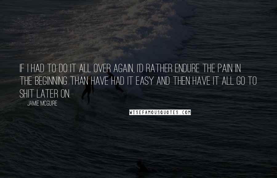 Jamie McGuire Quotes: If I had to do it all over again, I'd rather endure the pain in the beginning than have had it easy and then have it all go to shit later on.