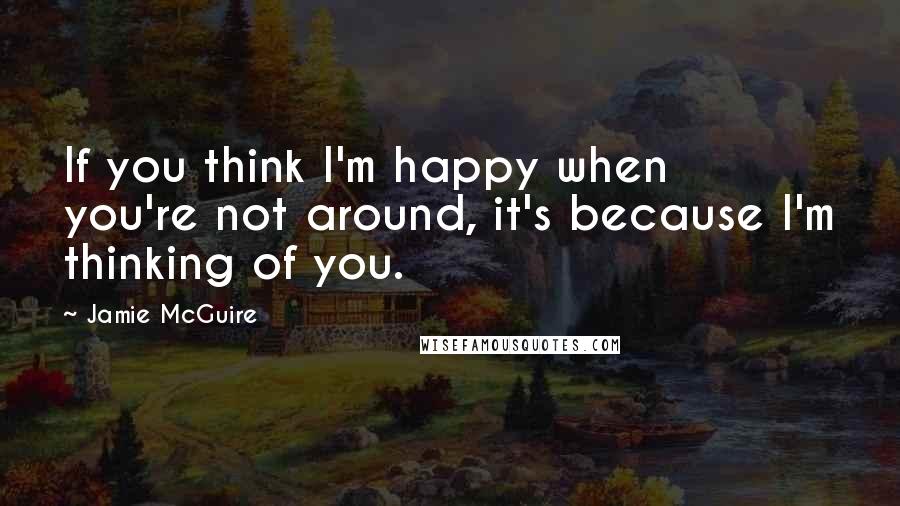 Jamie McGuire Quotes: If you think I'm happy when you're not around, it's because I'm thinking of you.