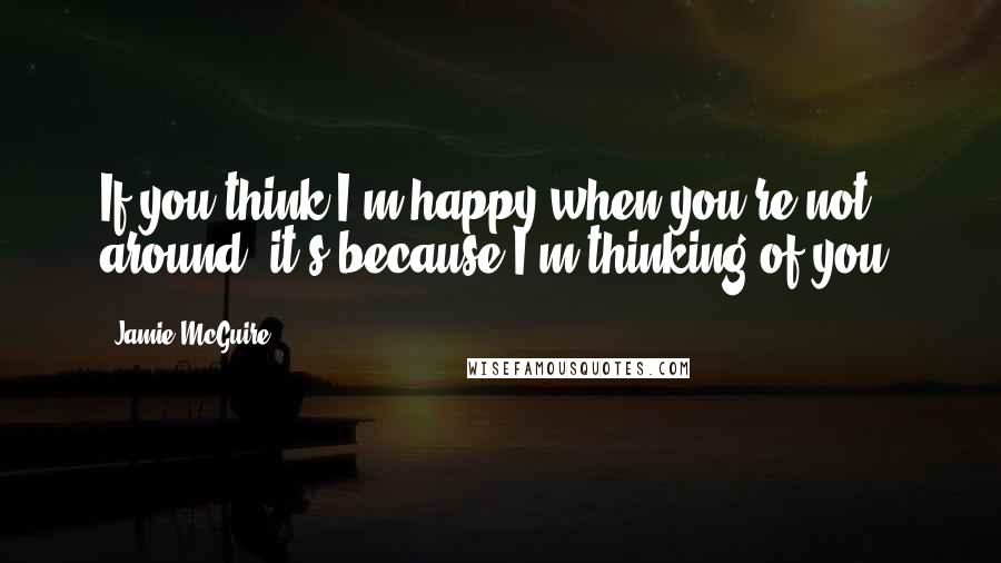 Jamie McGuire Quotes: If you think I'm happy when you're not around, it's because I'm thinking of you.